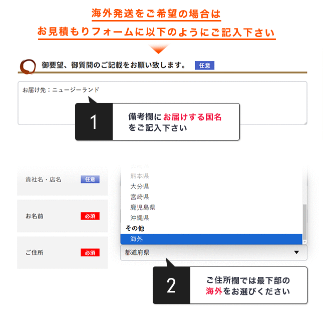 海外発送をご希望の場合はお見積もりフォームに以下のようにご記入下さい。備考欄にお届けする国名をご記入下さい。ご住所欄では最下部の海外をお選びください